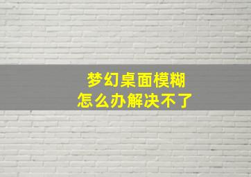 梦幻桌面模糊怎么办解决不了