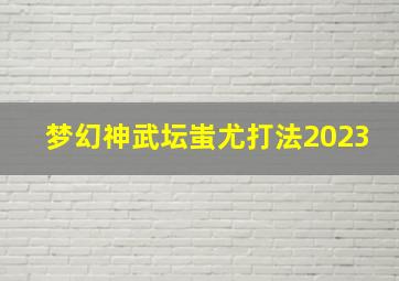 梦幻神武坛蚩尤打法2023