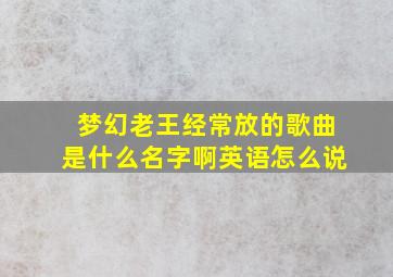 梦幻老王经常放的歌曲是什么名字啊英语怎么说