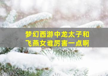 梦幻西游中龙太子和飞燕女谁厉害一点啊