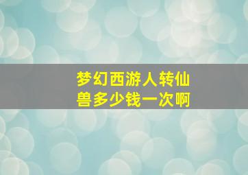 梦幻西游人转仙兽多少钱一次啊