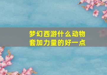 梦幻西游什么动物套加力量的好一点