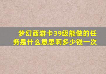 梦幻西游卡39级能做的任务是什么意思啊多少钱一次