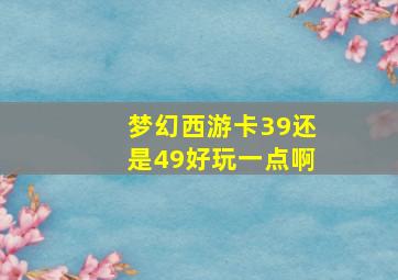 梦幻西游卡39还是49好玩一点啊