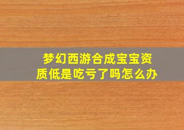 梦幻西游合成宝宝资质低是吃亏了吗怎么办