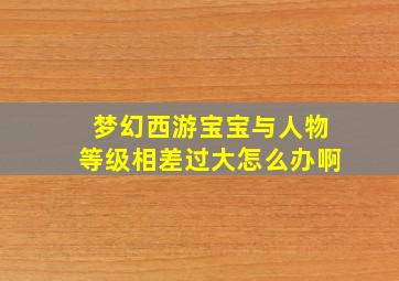 梦幻西游宝宝与人物等级相差过大怎么办啊