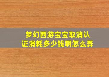 梦幻西游宝宝取消认证消耗多少钱啊怎么弄