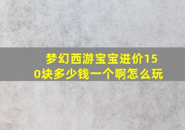 梦幻西游宝宝进价150块多少钱一个啊怎么玩