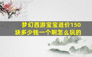 梦幻西游宝宝进价150块多少钱一个啊怎么玩的