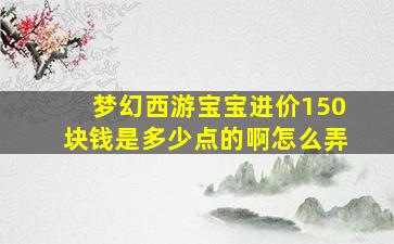 梦幻西游宝宝进价150块钱是多少点的啊怎么弄