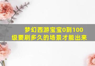 梦幻西游宝宝0到100级要刷多久的场景才能出来