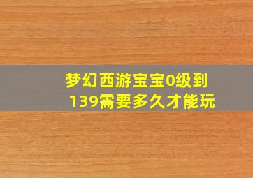 梦幻西游宝宝0级到139需要多久才能玩