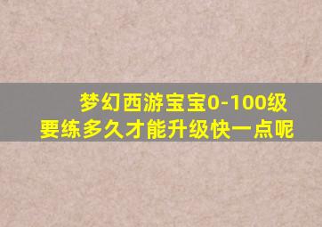 梦幻西游宝宝0-100级要练多久才能升级快一点呢