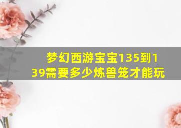 梦幻西游宝宝135到139需要多少炼兽笼才能玩