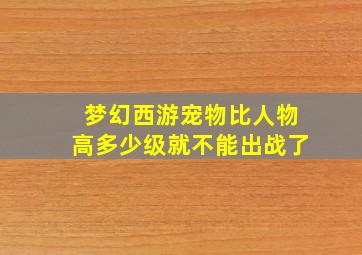 梦幻西游宠物比人物高多少级就不能出战了