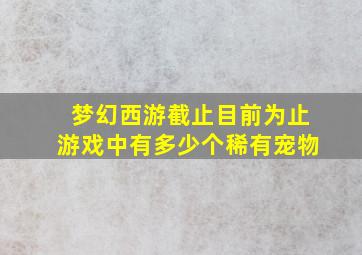 梦幻西游截止目前为止游戏中有多少个稀有宠物