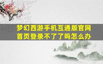 梦幻西游手机互通版官网首页登录不了了吗怎么办