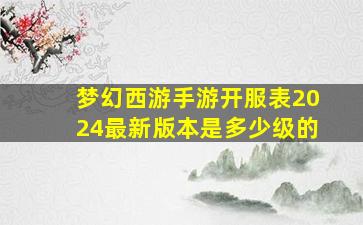 梦幻西游手游开服表2024最新版本是多少级的