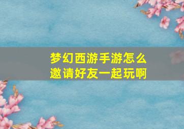 梦幻西游手游怎么邀请好友一起玩啊