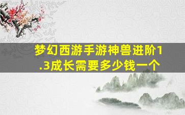 梦幻西游手游神兽进阶1.3成长需要多少钱一个