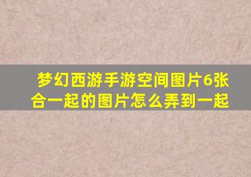 梦幻西游手游空间图片6张合一起的图片怎么弄到一起