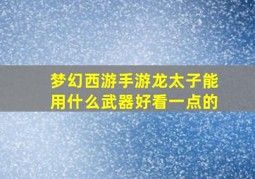 梦幻西游手游龙太子能用什么武器好看一点的