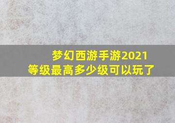 梦幻西游手游2021等级最高多少级可以玩了