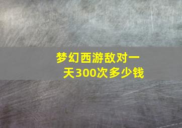 梦幻西游敌对一天300次多少钱