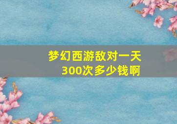 梦幻西游敌对一天300次多少钱啊