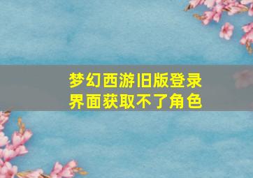 梦幻西游旧版登录界面获取不了角色