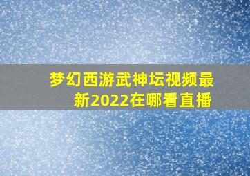 梦幻西游武神坛视频最新2022在哪看直播