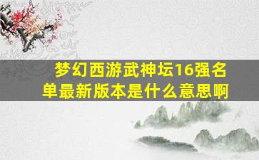 梦幻西游武神坛16强名单最新版本是什么意思啊