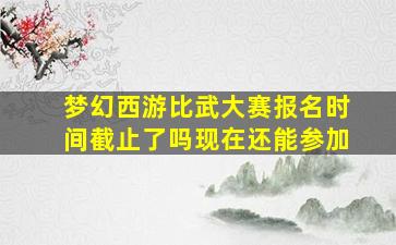 梦幻西游比武大赛报名时间截止了吗现在还能参加