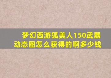 梦幻西游狐美人150武器动态图怎么获得的啊多少钱