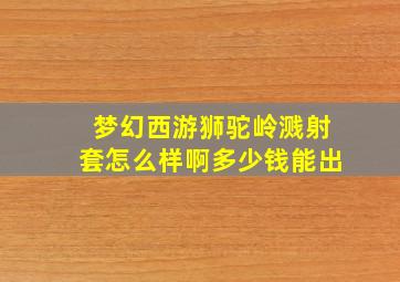 梦幻西游狮驼岭溅射套怎么样啊多少钱能出