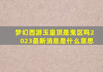 梦幻西游玉皇顶是鬼区吗2023最新消息是什么意思