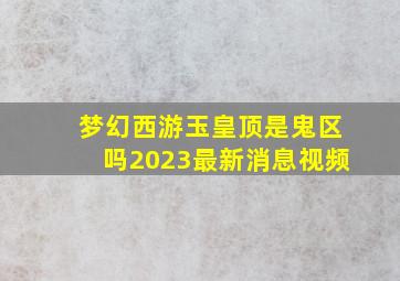 梦幻西游玉皇顶是鬼区吗2023最新消息视频