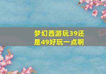 梦幻西游玩39还是49好玩一点啊