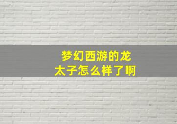 梦幻西游的龙太子怎么样了啊