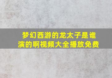 梦幻西游的龙太子是谁演的啊视频大全播放免费