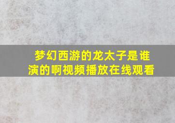 梦幻西游的龙太子是谁演的啊视频播放在线观看