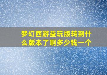 梦幻西游益玩版转到什么版本了啊多少钱一个