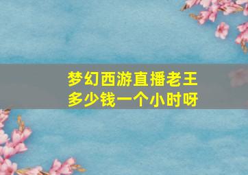 梦幻西游直播老王多少钱一个小时呀