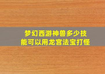 梦幻西游神兽多少技能可以用龙宫法宝打怪