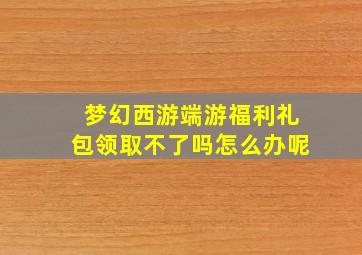 梦幻西游端游福利礼包领取不了吗怎么办呢