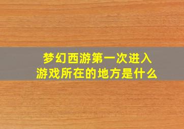 梦幻西游第一次进入游戏所在的地方是什么