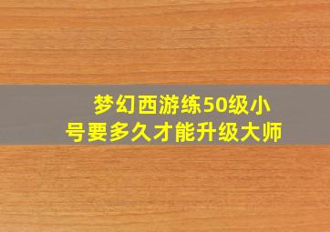 梦幻西游练50级小号要多久才能升级大师