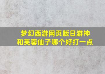 梦幻西游网页版日游神和芙蓉仙子哪个好打一点