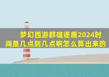 梦幻西游群雄逐鹿2024时间是几点到几点啊怎么算出来的