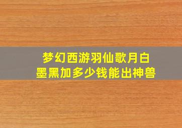 梦幻西游羽仙歌月白墨黑加多少钱能出神兽